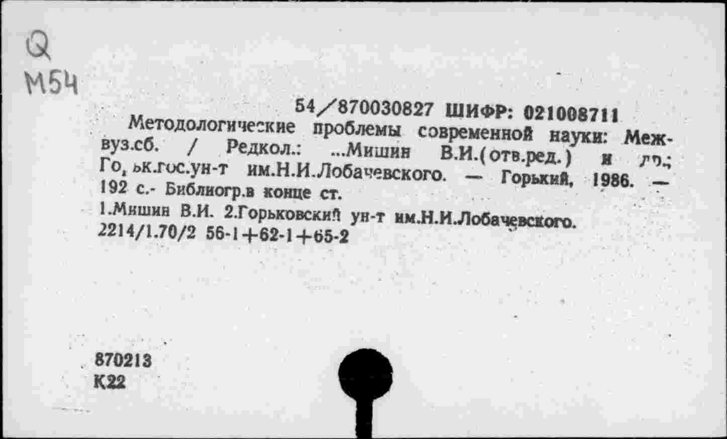 ﻿М5Ц
54/870030827 ШИФР: 021008711
Методологические проблемы современной науки: Меж-вуз.сб. / Редкол.: ...Мишин В.И.(отв.ред.) и дт Го ьк.госун-т им.Н.И.Лобачевского. - Гормий, 1986. — 192 с,- Библиогр.в конце ст.
1.Мишин В.И. 2.Горьковский ун-т им.Н.И.ЛобачевсКого 2214/1.70/2 56-1+62-1+65-2
870213 К22